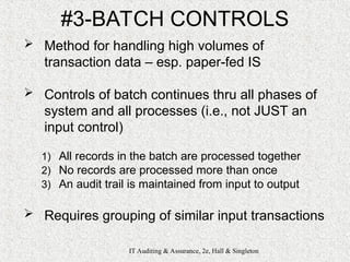 IT Auditing & Assurance, 2e, Hall & Singleton
#3-BATCH CONTROLS
 Method for handling high volumes of
transaction data – esp. paper-fed IS
 Controls of batch continues thru all phases of
system and all processes (i.e., not JUST an
input control)
1) All records in the batch are processed together
2) No records are processed more than once
3) An audit trail is maintained from input to output
 Requires grouping of similar input transactions
 