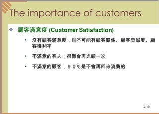The importance of customers  顧客滿意度 ( Customer Satisfaction ) 沒有顧客滿意度，則不可能有顧客關係、顧客忠誠度、顧客獲利率  不滿意的客人，很難會再光顧一次  不滿意的顧客，９０％是不會再回來消費的  