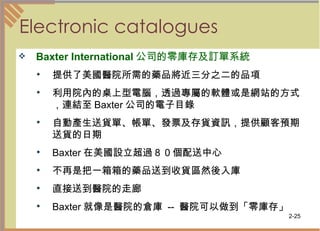 Electronic catalogues  Baxter International 公司的零庫存及訂單系統 提供了美國醫院所需的藥品將近三分之二的品項  利用院內的桌上型電腦，透過專屬的軟體或是網站的方式，連結至 Baxter 公司的電子目錄  自動產生送貨單、帳單、發票及存貨資訊，提供顧客預期送貨的日期  Baxter 在美國設立超過８０個配送中心  不再是把一箱箱的藥品送到收貨區然後入庫 直接送到醫院的走廊  Baxter 就像是醫院的倉庫  --  醫院可以做到「零庫存」  