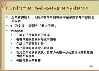 Customer self-service systems 企業在傳統上，人員只在交易與有維修服務需求的時候與客戶互動  IT 的支援 ，與顧客「雙向互動」  Amazon  在網站上搜尋特定的書本 看書本的摘要和目錄還有價格  在線上下訂單和付款  對已訂購的書本做追蹤查詢  利用客戶的購買資訊，對客戶做進一步的產品推薦和建議做附加的購買  做進階和交叉銷售  