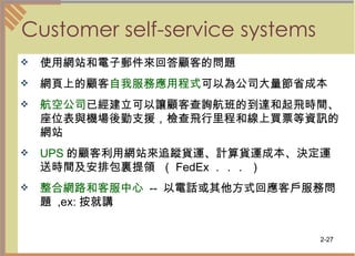 Customer self-service systems 使用網站和電子郵件來回答顧客的問題  網頁上的顧客 自我服務應用程式 可以為公司大量節省成本  航空公司 已經建立可以讓顧客查詢航班的到達和起飛時間、座位表與機場後勤支援，檢查飛行里程和線上買票等資訊的網站 UPS 的顧客利用網站來追蹤貨運、計算貨運成本、決定運送時間及安排包裏提領  （ FedEx ．．． ） 整合網路和客服中心   --  以電話或其他方式回應客戶服務問題  ,ex: 按就講  