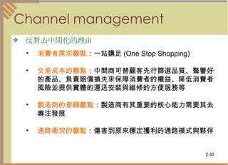 Channel management 反對去中間化的理由   消費者需求觀點 ：一站購足 (One Stop Shopping)  交易成本的觀點 ：中間商可替顧客先行篩選品質、聲譽好的產品、負責賠償損失來保障消費者的權益、降低消費者風險並提供實體的運送安裝與維修的方便服務等 製造商的意願觀點 ：製造商有其重要的核心能力需要其去專注發展  通路衝突的觀點 ：傷害到原來穩定獲利的通路模式與夥伴  