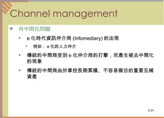 Channel management 再中間化問題   e 化時代資訊仲介商 (Infomediary) 的出現  例如： e 化的人力仲介 傳統的中間商受到 e 化仲介商的打擊，而產生被去中間化的現象  傳統的中間商由於掌控長期累積、不容易模仿的重要互補資產  
