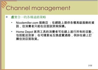 Channel management 虛實合一的各種通路策略   Nicolemiller.com 服飾店 ：在網路上提供各種高級服飾的資訊，但消費者只能在店面試穿與採購。  Home Depot 家用工具的消費者可在線上進行所有的活動，包括配送到家；也可隨意地互換虛實通路，例如在線上訂購但到店面取貨。  