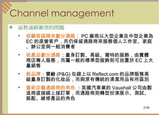 Channel management 面對通路衝突的問題   依顧客區隔來劃分通路 ： PC 廠商以大型企業及中型企業為 EC 的直營客戶，而仍保留通路商來服務個人工作室、家庭、辦公室與一般消費者  依產品劃分通路 ：量身訂製、高級、獨特的服飾，由實體商店專人服務，而屬一般的標準型服飾則可放置於 EC 上大量銷售  新品牌 ：寶鹼 (P&G) 在線上以 Reflect.com 的品牌販售高級量身訂製的化妝品，而與原有傳統的清潔用品有所區別  重新定義通路商的角色  ：英國汽車業的 Vauxhall 公司由製造商直接線上接訂單，而通路商則轉型扮演展示、測試、裝配、維修產品的角色  