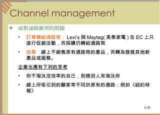 Channel management 面對通路衝突的問題   訂單轉給通路商： Levi’s 與 Maytag( 美泰家電 ) 在 EC 上只進行促銷活動，而採購仍轉給通路商  放棄： 線上不銷售原有通路商的產品，而轉為發展其他新產品或服務。  企業也應有下列的思考   你不淘汰沒效率的自己，則換別人來淘汰你  線上所吸引到的顧客常不同於原有的通路：例如《紐約時報》  