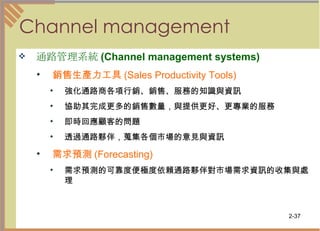 Channel management 通路管理系統 (Channel management systems)   銷售生產力工具 (Sales Productivity Tools)   強化通路商各項行銷、銷售、服務的知識與資訊 協助其完成更多的銷售數量，與提供更好、更專業的服務  即時回應顧客的問題  透過通路夥伴，蒐集各個市場的意見與資訊 需求預測 (Forecasting)   需求預測的可靠度便極度依賴通路夥伴對市場需求資訊的收集與處理 