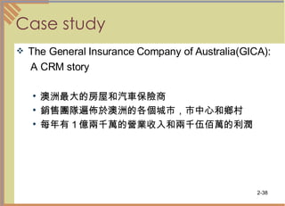 Case study The General Insurance Company of Australia(GICA): A CRM story 澳洲最大的房屋和汽車保險商 銷售團隊遍佈於澳洲的各個城市，市中心和鄉村 每年有１億兩千萬的營業收入和兩千伍佰萬的利潤 