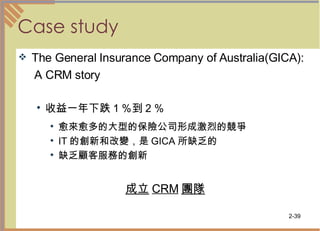Case study The General Insurance Company of Australia(GICA): A CRM story 收益一年下跌１％到２％ 愈來愈多的大型的保險公司形成激烈的競爭  IT 的創新和改變，是 GICA 所缺乏的  缺乏顧客服務的創新  成立 CRM 團隊 