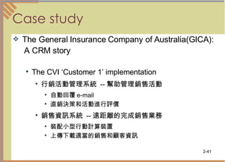 Case study The General Insurance Company of Australia(GICA): A CRM story The CVI ‘Customer 1’ implementation 行銷活動管理系統  -- 幫助管理銷售活動 自動回覆 e-mail 直銷決策和活動進行評價 銷售資訊系統  -- 遠距離的完成銷售業務 裝配小型行動計算裝置  上傳下載適當的銷售和顧客資訊 　 