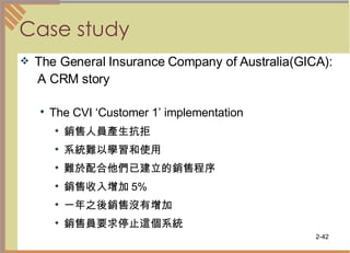 Case study The General Insurance Company of Australia(GICA): A CRM story The CVI ‘Customer 1’ implementation 銷售人員產生抗拒 系統難以學習和使用  難於配合他們已建立的銷售程序  銷售收入增加 5% 一年之後銷售沒有增加  銷售員要求停止這個系統  