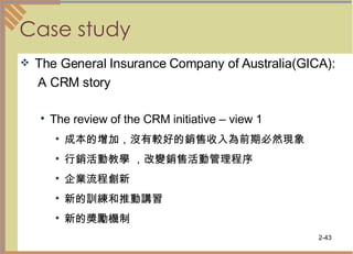Case study The General Insurance Company of Australia(GICA): A CRM story The review of the CRM initiative – view 1 成本的增加，沒有較好的銷售收入為前期必然現象  行銷活動教學 ，改變銷售活動管理程序  企業流程創新  新的訓練和推動講習  新的獎勵機制  