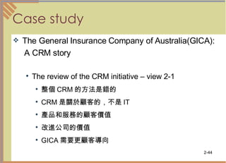Case study The General Insurance Company of Australia(GICA): A CRM story The review of the CRM initiative – view 2-1 整個 CRM 的方法是錯的  CRM 是關於顧客的，不是 IT  產品和服務的顧客價值  改進公司的價值  GICA 需要更顧客導向  