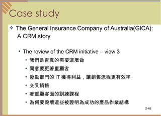 Case study The General Insurance Company of Australia(GICA): A CRM story The review of the CRM initiative – view 3 我們是否真的需要這麼做 同意要更著重顧客  後勤部門的 IT 獲得利益，讓銷售流程更有效率  交叉銷售 著重顧客面的訓練課程 為何要毀壞這些被證明為成功的產品作業結構  