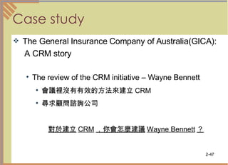 Case study The General Insurance Company of Australia(GICA): A CRM story The review of the CRM initiative – Wayne Bennett 會議裡沒有有效的方法來建立 CRM 尋求顧問諮詢公司 對於建立 CRM ，你會怎麼建議 Wayne Bennett ？   