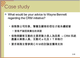 Case study What would be your advice to Wayne Bennett regarding the CRM initiative? 保險靠公司形象、聲譽及顧客的信任才能永續經營  對客戶誠信與責任的承諾  保險與顧客互動的主要原動力是人為因素  -- CRM 系統盡量以業務人員、互動式ｅ化及ＩＴ來執行 要求高階主管參與ＣＲＭ的討論並獲得支持  