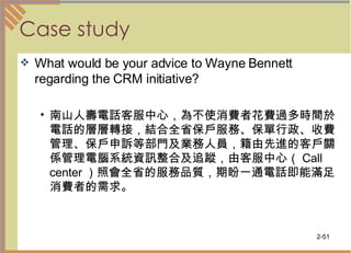 Case study What would be your advice to Wayne Bennett regarding the CRM initiative? 南山人壽電話客服中心，為不使消費者花費過多時間於電話的層層轉接，結合全省保戶服務、保單行政、收費管理、保戶申訴等部門及業務人員，籍由先進的客戶關係管理電腦系統資訊整合及追蹤，由客服中心（ Call center ）照會全省的服務品質，期盼一通電話即能滿足消費者的需求。  