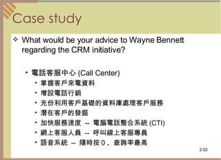 Case study What would be your advice to Wayne Bennett regarding the CRM initiative? 電話客服中心 (Call Center)  掌握客戶來電資料  增設電話行銷  充份利用客戶基礎的資料庫處理客戶服務  潛在客戶的發掘 加快服務速度  --  電腦電話整合系統 (CTI) 網上客服人員  --  呼叫線上客服專員 語音系統  --  隨時按０、查詢率最高  