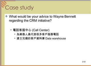 Case study What would be your advice to Wayne Bennett regarding the CRM initiative? 電話客服中心 (Call Center)  為業務人員代勞很多客戶服務電話 建立完備的客戶資料庫 Data warehouse  