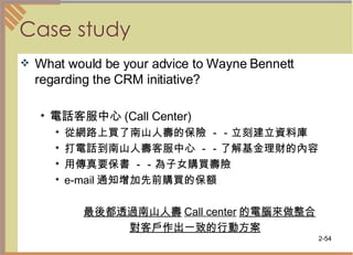 Case study What would be your advice to Wayne Bennett regarding the CRM initiative? 電話客服中心 (Call Center)  從網路上買了南山人壽的保險 －－立刻建立資料庫 打電話到南山人壽客服中心 －－了解基金理財的內容  用傳真要保書 －－為子女購買壽險 e-mail 通知增加先前購買的保額 最後都透過南山人壽 Call center 的電腦來做整合 對客戶作出一致的行動方案   