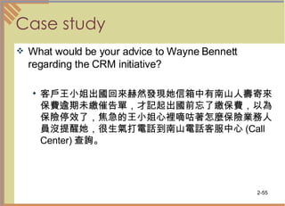 Case study What would be your advice to Wayne Bennett regarding the CRM initiative? 客戶王小姐出國回來赫然發現她信箱中有南山人壽寄來保費逾期未繳催告單，才記起出國前忘了繳保費，以為保險停效了，焦急的王小姐心裡嘀咕著怎麼保險業務人員沒提醒她，很生氣打電話到南山電話客服中心 (Call Center) 查詢。 