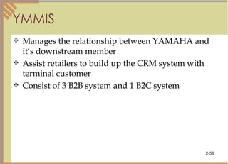 YMMIS Manages the relationship between YAMAHA and it’s downstream member Assist retailers to build up the CRM system with terminal customer Consist of 3 B2B system and 1 B2C system 