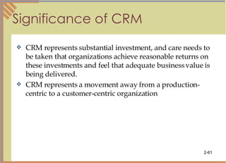 Significance of CRM CRM represents substantial investment, and care needs to be taken that organizations achieve reasonable returns on these investments and feel that adequate business value is being delivered. CRM represents a movement away from a production-centric to a customer-centric organization 
