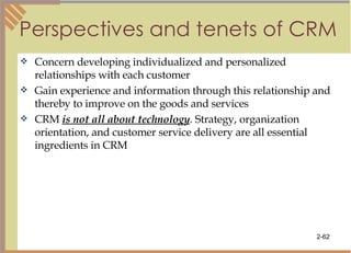 Perspectives and tenets of CRM Concern developing individualized and personalized relationships with each customer Gain experience and information through this relationship and thereby to improve on the goods and services CRM  is not all about technology . Strategy, organization orientation, and customer service delivery are all essential ingredients in CRM 