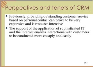 Perspectives and tenets of CRM Previously, providing outstanding customer service based on personal contact can prove to be very expensive and is resource intensive The support of the application of sophisticated   IT and the Internet enables interactions with customers to be conducted more cheaply and easily 