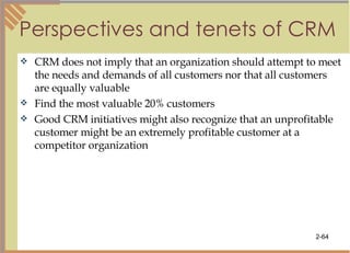 Perspectives and tenets of CRM CRM does not imply that an organization should attempt to meet the needs and demands of all customers nor that all customers are equally valuable Find the most valuable 20% customers Good CRM initiatives might also recognize that an unprofitable customer might be an extremely profitable customer at a competitor organization 