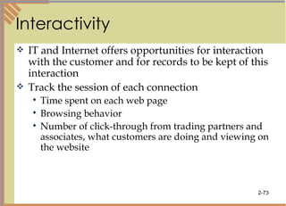 Interactivity IT and Internet offers opportunities for interaction with the customer and for records to be kept of this interaction Track the session of each connection Time spent on each web page Browsing behavior Number of click-through from trading partners and associates, what customers are doing and viewing on the website 