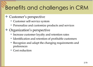 Benefits and challenges in CRM Customer’s perspective Customer self-service system Personalize and customize products and services Organization’s perspective Increase customer loyalty and retention rates Identification and retention of profitable customers Recognize and adapt the changing requirements and preferences  Cost reduction 