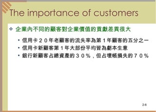 The importance of customers  企業內不同的顧客對企業價值的貢獻差異很大 信用卡２０年老顧客的流失率為第１年顧客的五分之一  信用卡新顧客第１年大部份平均皆為虧本生意  銀行新顧客占總資產的３０％，但占壞帳損失的７０％  