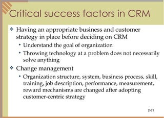 Critical success factors in CRM Having an appropriate business and customer strategy in place before deciding on CRM Understand the goal of organization Throwing technology at a problem does not necessarily solve anything Change management Organization structure, system, business process, skill, training, job description, performance, measurement, reward mechanisms are changed after adopting customer-centric strategy 