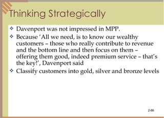 Thinking Strategically Davenport was not impressed in MPP. Because ‘All we need, is to know our wealthy customers – those who really contribute to revenue and the bottom line and then focus on them – offering them good, indeed premium service – that’s the key!’, Davenport said Classify customers into gold, silver and bronze levels 