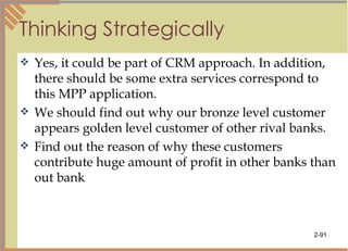 Thinking Strategically Yes, it could be part of CRM approach. In addition, there should be some extra services correspond to this MPP application.  We should find out why our bronze level customer appears golden level customer of other rival banks. Find out the reason of why these customers contribute huge amount of profit in other banks than out bank 