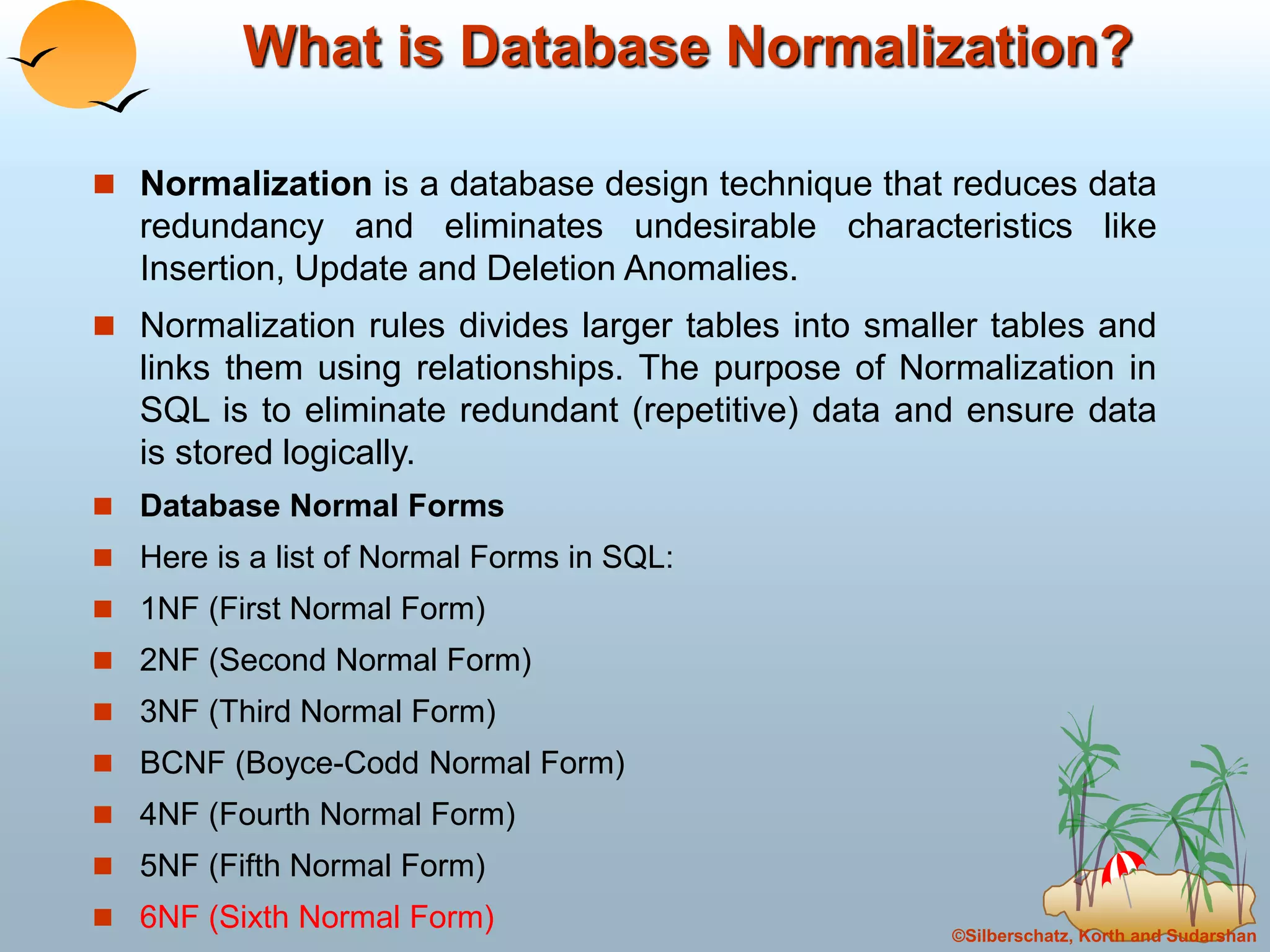 ©Silberschatz, Korth and Sudarshan
What is Database Normalization?
 Normalization is a database design technique that reduces data
redundancy and eliminates undesirable characteristics like
Insertion, Update and Deletion Anomalies.
 Normalization rules divides larger tables into smaller tables and
links them using relationships. The purpose of Normalization in
SQL is to eliminate redundant (repetitive) data and ensure data
is stored logically.
 Database Normal Forms
 Here is a list of Normal Forms in SQL:
 1NF (First Normal Form)
 2NF (Second Normal Form)
 3NF (Third Normal Form)
 BCNF (Boyce-Codd Normal Form)
 4NF (Fourth Normal Form)
 5NF (Fifth Normal Form)
 6NF (Sixth Normal Form)
 