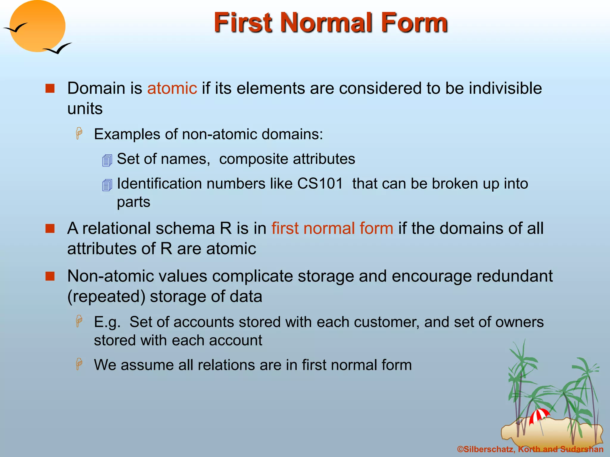 ©Silberschatz, Korth and Sudarshan
First Normal Form
 Domain is atomic if its elements are considered to be indivisible
units
 Examples of non-atomic domains:
 Set of names, composite attributes
 Identification numbers like CS101 that can be broken up into
parts
 A relational schema R is in first normal form if the domains of all
attributes of R are atomic
 Non-atomic values complicate storage and encourage redundant
(repeated) storage of data
 E.g. Set of accounts stored with each customer, and set of owners
stored with each account
 We assume all relations are in first normal form
 