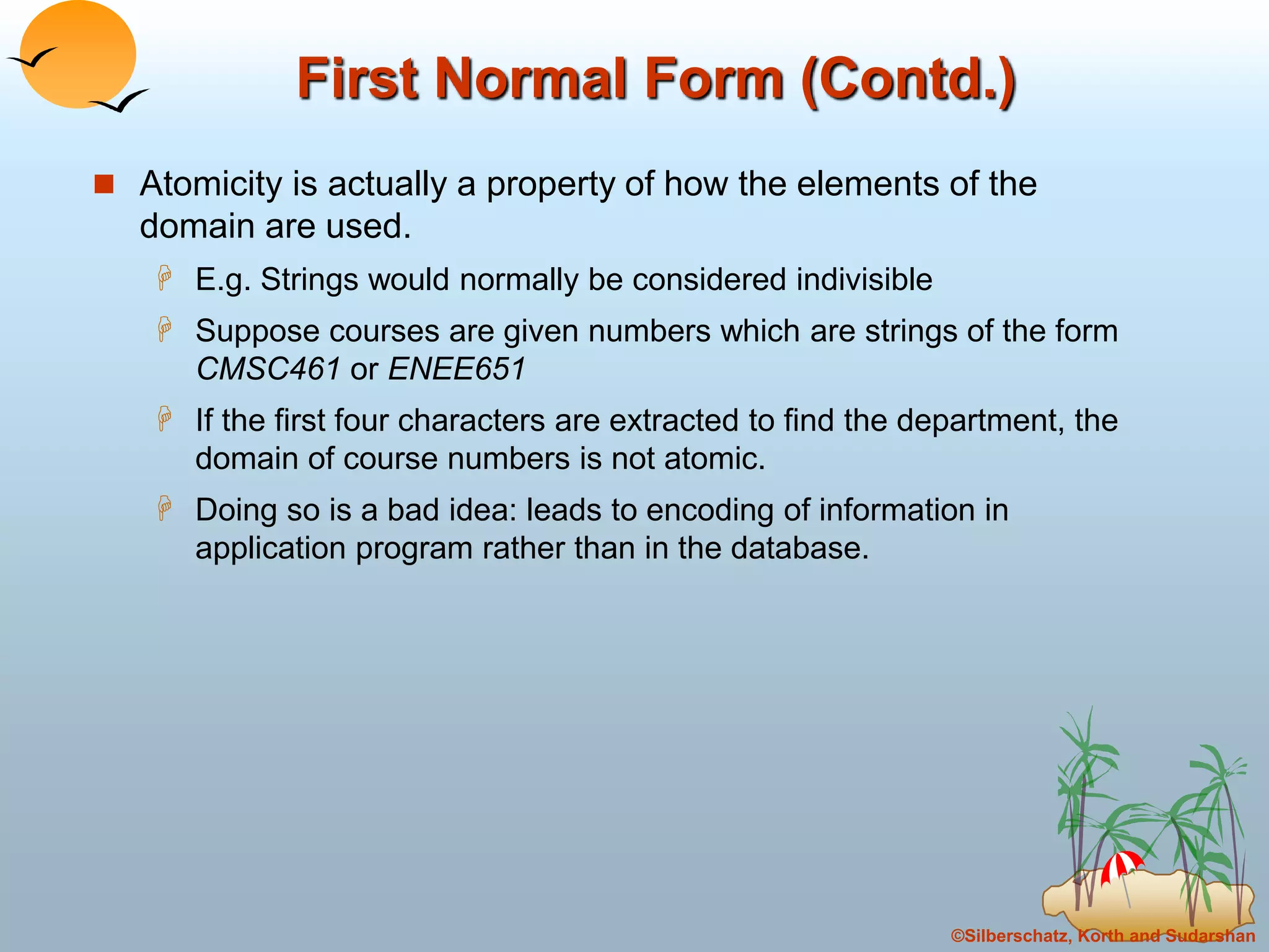 ©Silberschatz, Korth and Sudarshan
First Normal Form (Contd.)
 Atomicity is actually a property of how the elements of the
domain are used.
 E.g. Strings would normally be considered indivisible
 Suppose courses are given numbers which are strings of the form
CMSC461 or ENEE651
 If the first four characters are extracted to find the department, the
domain of course numbers is not atomic.
 Doing so is a bad idea: leads to encoding of information in
application program rather than in the database.
 