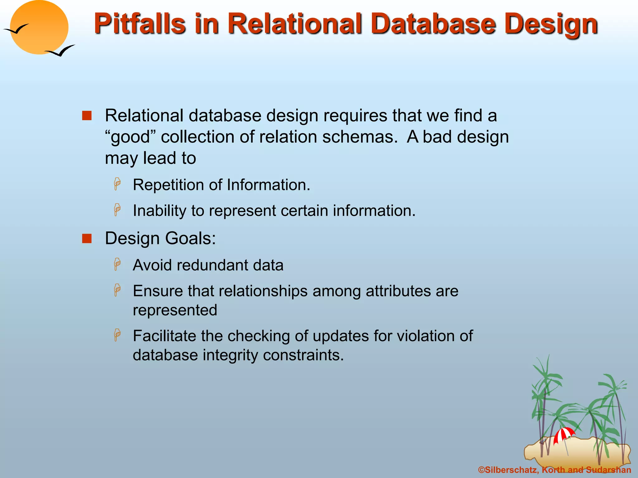©Silberschatz, Korth and Sudarshan
Pitfalls in Relational Database Design
 Relational database design requires that we find a
“good” collection of relation schemas. A bad design
may lead to
 Repetition of Information.
 Inability to represent certain information.
 Design Goals:
 Avoid redundant data
 Ensure that relationships among attributes are
represented
 Facilitate the checking of updates for violation of
database integrity constraints.
 