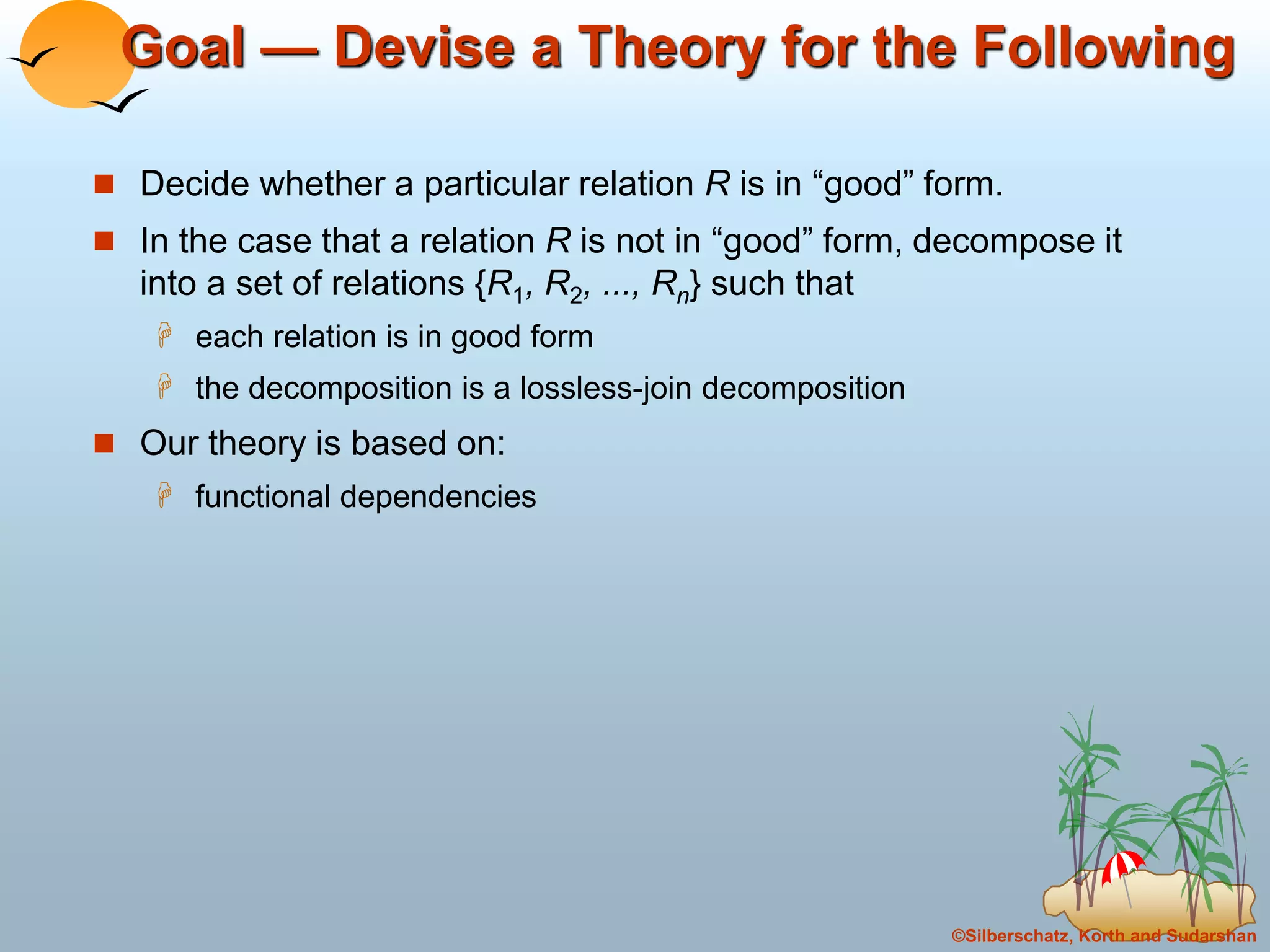 ©Silberschatz, Korth and Sudarshan
Goal — Devise a Theory for the Following
 Decide whether a particular relation R is in “good” form.
 In the case that a relation R is not in “good” form, decompose it
into a set of relations {R1, R2, ..., Rn} such that
 each relation is in good form
 the decomposition is a lossless-join decomposition
 Our theory is based on:
 functional dependencies
 