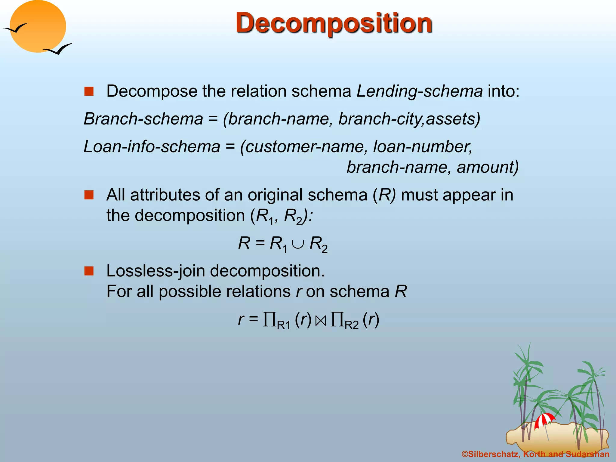 ©Silberschatz, Korth and Sudarshan
Decomposition
 Decompose the relation schema Lending-schema into:
Branch-schema = (branch-name, branch-city,assets)
Loan-info-schema = (customer-name, loan-number,
branch-name, amount)
 All attributes of an original schema (R) must appear in
the decomposition (R1, R2):
R = R1  R2
 Lossless-join decomposition.
For all possible relations r on schema R
r = R1 (r) R2 (r)
 