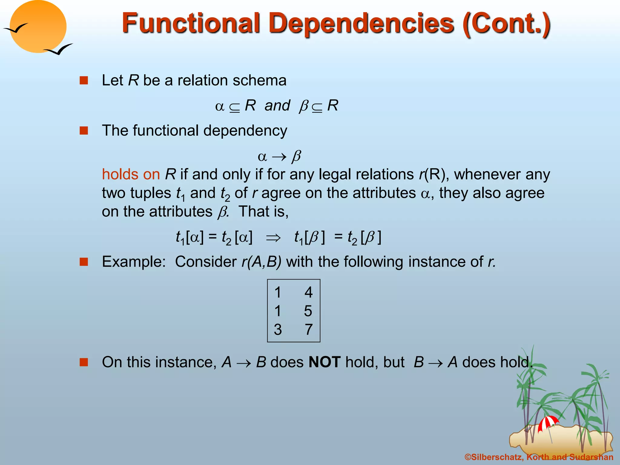 ©Silberschatz, Korth and Sudarshan
Functional Dependencies (Cont.)
 Let R be a relation schema
  R and   R
 The functional dependency
  
holds on R if and only if for any legal relations r(R), whenever any
two tuples t1 and t2 of r agree on the attributes , they also agree
on the attributes . That is,
t1[] = t2 []  t1[ ] = t2 [ ]
 Example: Consider r(A,B) with the following instance of r.
 On this instance, A  B does NOT hold, but B  A does hold.
1 4
1 5
3 7
 