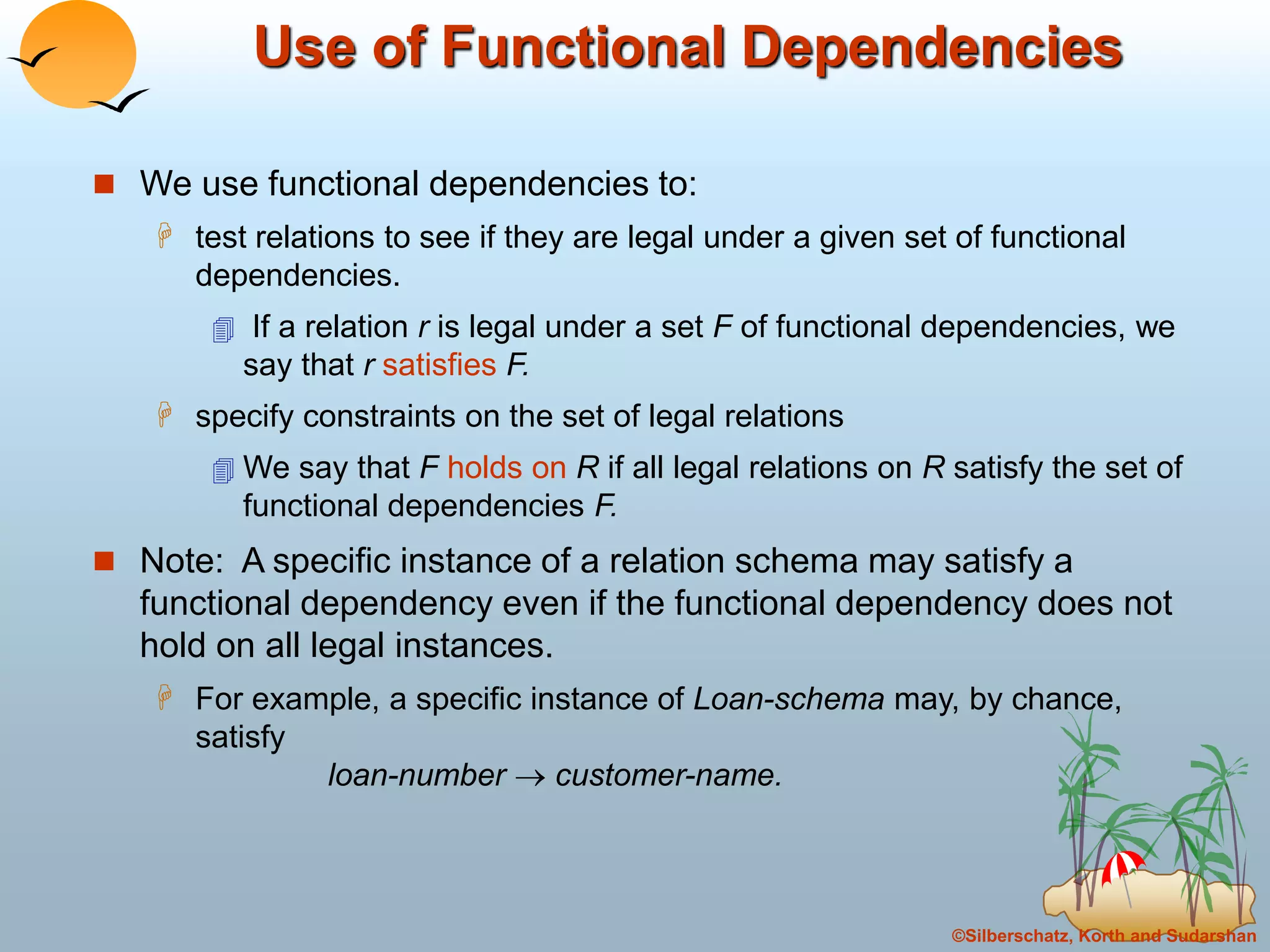 ©Silberschatz, Korth and Sudarshan
Use of Functional Dependencies
 We use functional dependencies to:
 test relations to see if they are legal under a given set of functional
dependencies.
 If a relation r is legal under a set F of functional dependencies, we
say that r satisfies F.
 specify constraints on the set of legal relations
 We say that F holds on R if all legal relations on R satisfy the set of
functional dependencies F.
 Note: A specific instance of a relation schema may satisfy a
functional dependency even if the functional dependency does not
hold on all legal instances.
 For example, a specific instance of Loan-schema may, by chance,
satisfy
loan-number  customer-name.
 