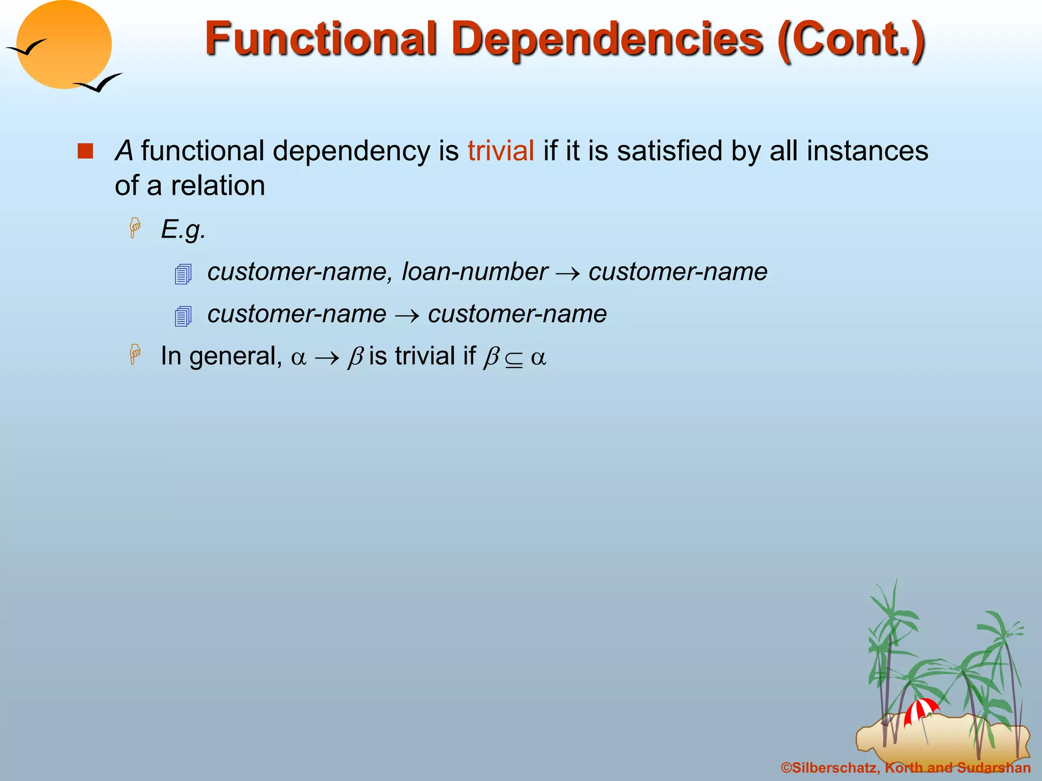 ©Silberschatz, Korth and Sudarshan
Functional Dependencies (Cont.)
 A functional dependency is trivial if it is satisfied by all instances
of a relation
 E.g.
 customer-name, loan-number  customer-name
 customer-name  customer-name
 In general,    is trivial if   
 