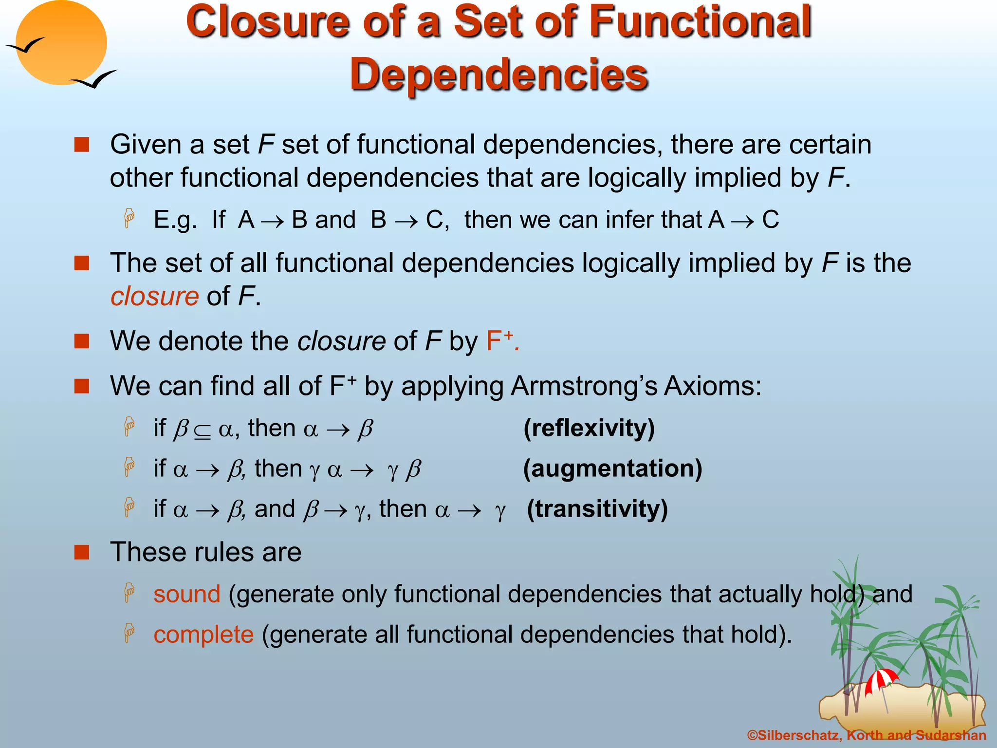 ©Silberschatz, Korth and Sudarshan
Closure of a Set of Functional
Dependencies
 Given a set F set of functional dependencies, there are certain
other functional dependencies that are logically implied by F.
 E.g. If A  B and B  C, then we can infer that A  C
 The set of all functional dependencies logically implied by F is the
closure of F.
 We denote the closure of F by F+.
 We can find all of F+ by applying Armstrong’s Axioms:
 if   , then    (reflexivity)
 if   , then      (augmentation)
 if   , and   , then    (transitivity)
 These rules are
 sound (generate only functional dependencies that actually hold) and
 complete (generate all functional dependencies that hold).
 