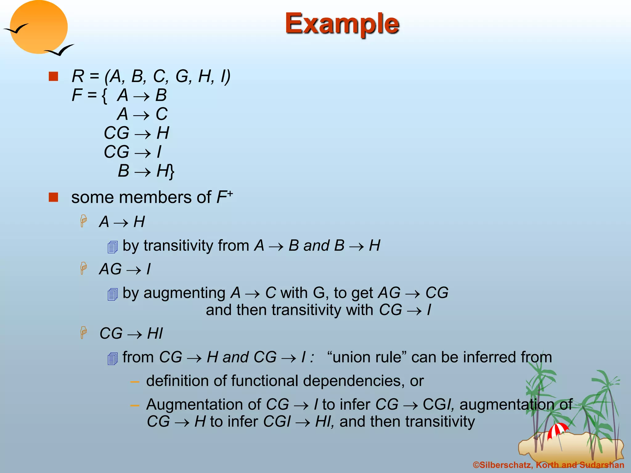 ©Silberschatz, Korth and Sudarshan
Example
 R = (A, B, C, G, H, I)
F = { A  B
A  C
CG  H
CG  I
B  H}
 some members of F+
 A  H
 by transitivity from A  B and B  H
 AG  I
 by augmenting A  C with G, to get AG  CG
and then transitivity with CG  I
 CG  HI
 from CG  H and CG  I : “union rule” can be inferred from
– definition of functional dependencies, or
– Augmentation of CG  I to infer CG  CGI, augmentation of
CG  H to infer CGI  HI, and then transitivity
 