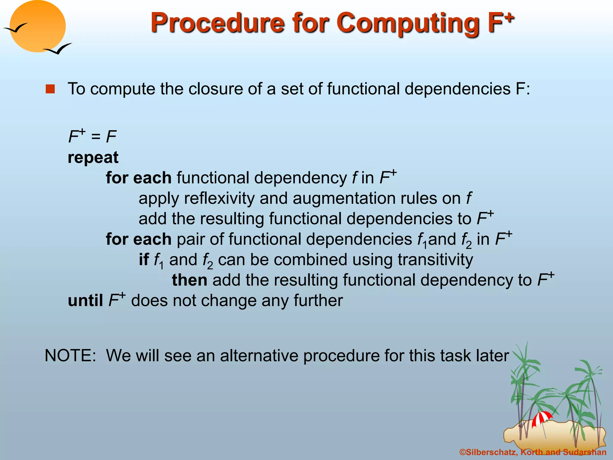 ©Silberschatz, Korth and Sudarshan
Procedure for Computing F+
 To compute the closure of a set of functional dependencies F:
F+ = F
repeat
for each functional dependency f in F+
apply reflexivity and augmentation rules on f
add the resulting functional dependencies to F+
for each pair of functional dependencies f1and f2 in F+
if f1 and f2 can be combined using transitivity
then add the resulting functional dependency to F+
until F+ does not change any further
NOTE: We will see an alternative procedure for this task later
 