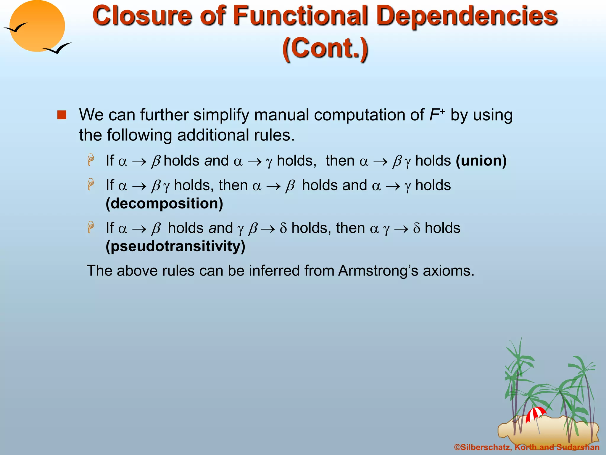 ©Silberschatz, Korth and Sudarshan
Closure of Functional Dependencies
(Cont.)
 We can further simplify manual computation of F+ by using
the following additional rules.
 If    holds and    holds, then     holds (union)
 If     holds, then    holds and    holds
(decomposition)
 If    holds and     holds, then     holds
(pseudotransitivity)
The above rules can be inferred from Armstrong’s axioms.
 