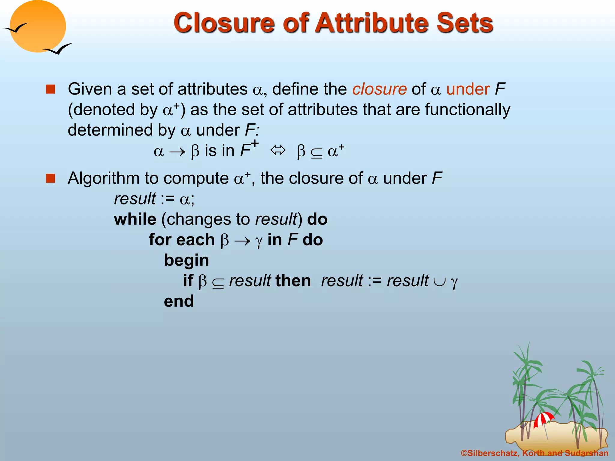 ©Silberschatz, Korth and Sudarshan
Closure of Attribute Sets
 Given a set of attributes , define the closure of  under F
(denoted by +) as the set of attributes that are functionally
determined by  under F:
   is in F+    +
 Algorithm to compute +, the closure of  under F
result := ;
while (changes to result) do
for each    in F do
begin
if   result then result := result  
end
 